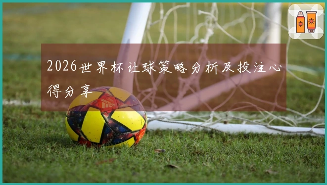 2026世界杯让球策略分析及投注心得分享